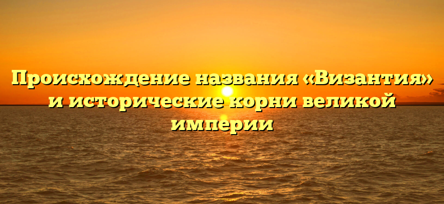 Происхождение названия «Византия» и исторические корни великой империи