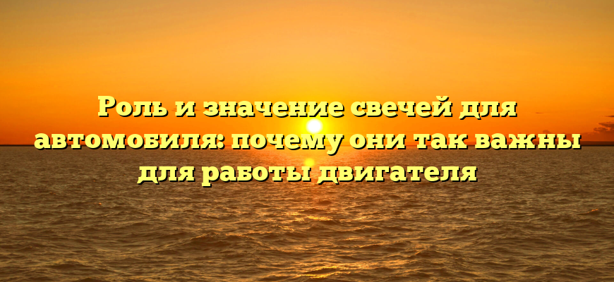 Роль и значение свечей для автомобиля: почему они так важны для работы двигателя