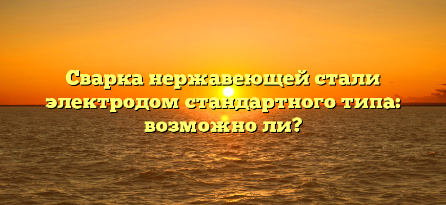 Сварка нержавеющей стали электродом стандартного типа: возможно ли?