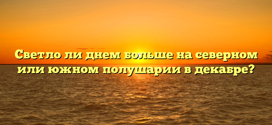 Светло ли днем больше на северном или южном полушарии в декабре?