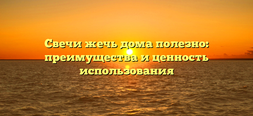 Свечи жечь дома полезно: преимущества и ценность использования