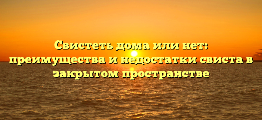 Свистеть дома или нет: преимущества и недостатки свиста в закрытом пространстве