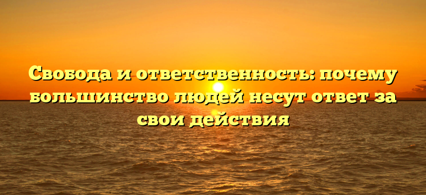 Свобода и ответственность: почему большинство людей несут ответ за свои действия