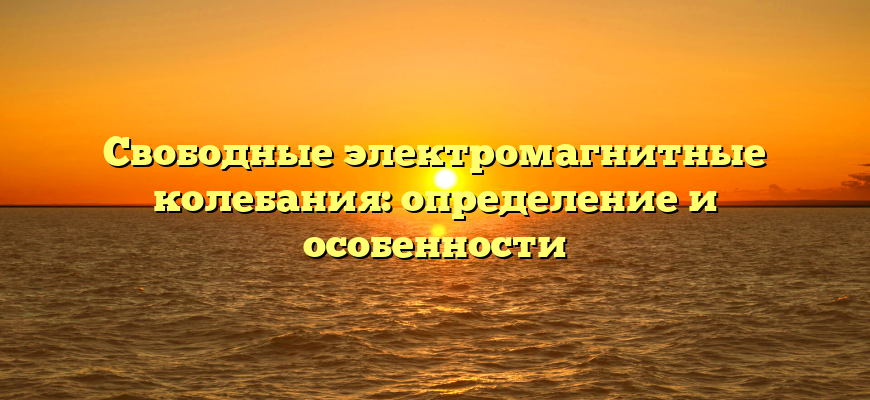 Свободные электромагнитные колебания: определение и особенности