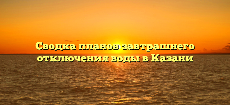 Сводка планов завтрашнего отключения воды в Казани