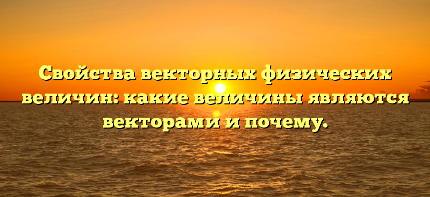 Свойства векторных физических величин: какие величины являются векторами и почему.