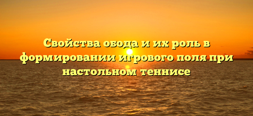 Свойства обода и их роль в формировании игрового поля при настольном теннисе