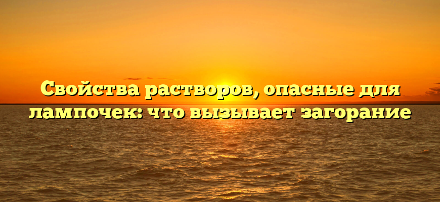 Свойства растворов, опасные для лампочек: что вызывает загорание