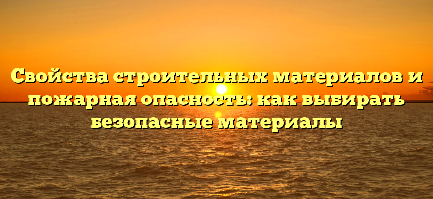 Свойства строительных материалов и пожарная опасность: как выбирать безопасные материалы