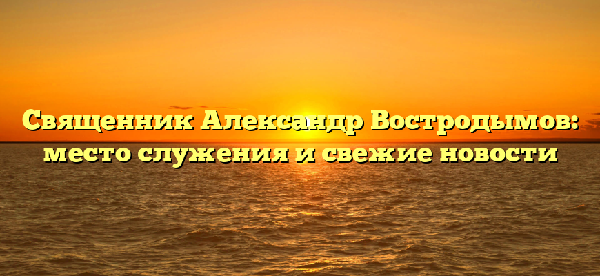 Священник Александр Востродымов: место служения и свежие новости