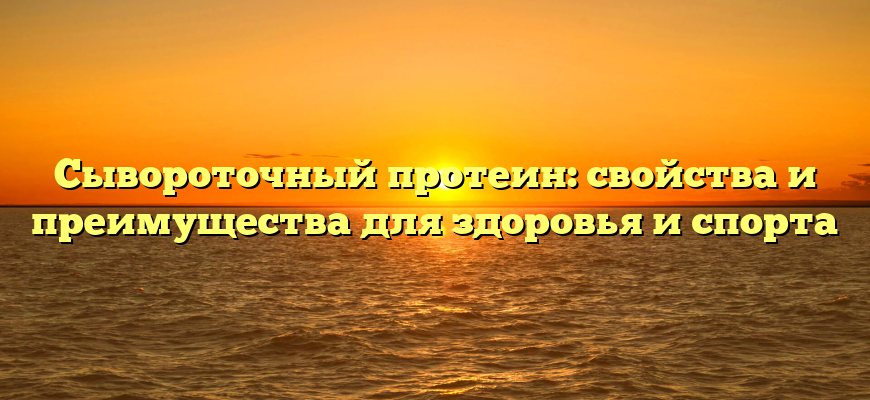 Сывороточный протеин: свойства и преимущества для здоровья и спорта