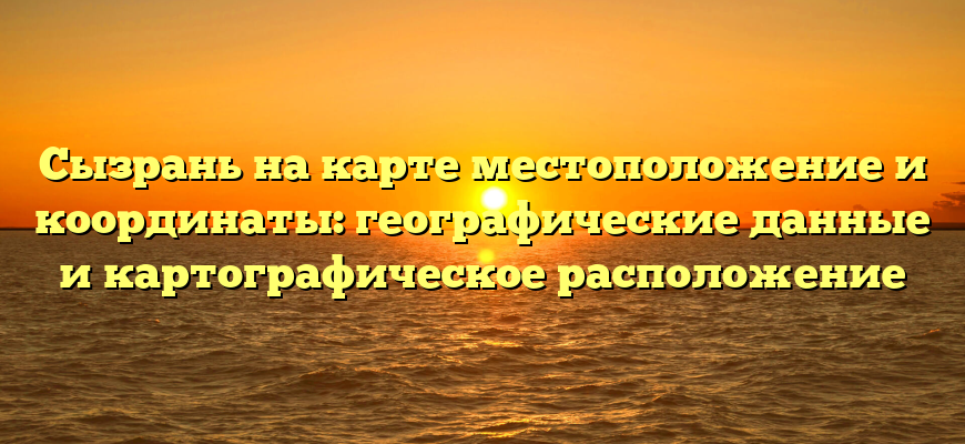 Сызрань на карте местоположение и координаты: географические данные и картографическое расположение