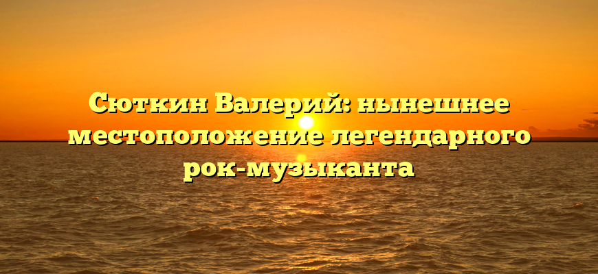 Сюткин Валерий: нынешнее местоположение легендарного рок-музыканта