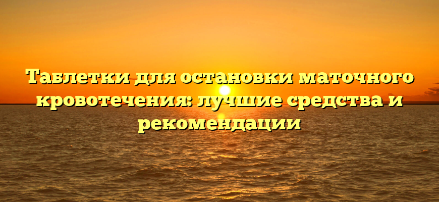 Таблетки для остановки маточного кровотечения: лучшие средства и рекомендации