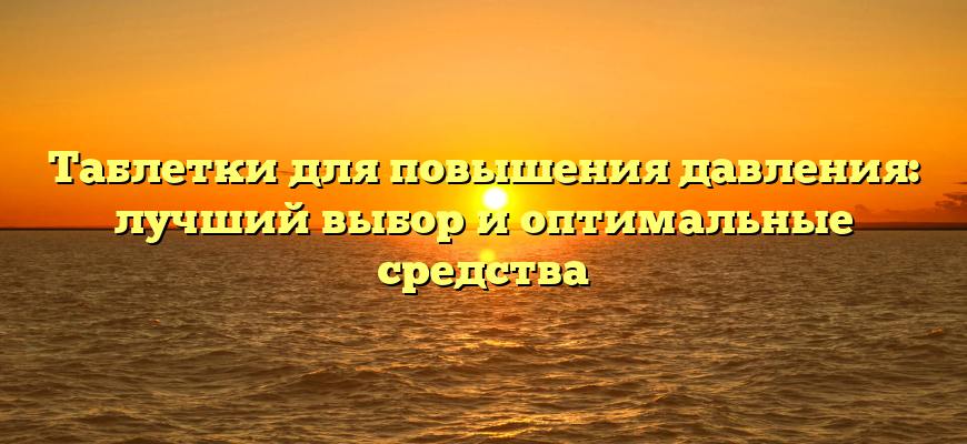 Таблетки для повышения давления: лучший выбор и оптимальные средства