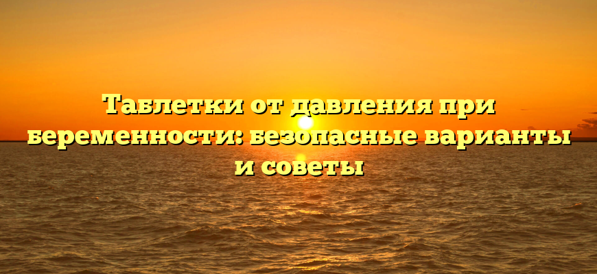 Таблетки от давления при беременности: безопасные варианты и советы