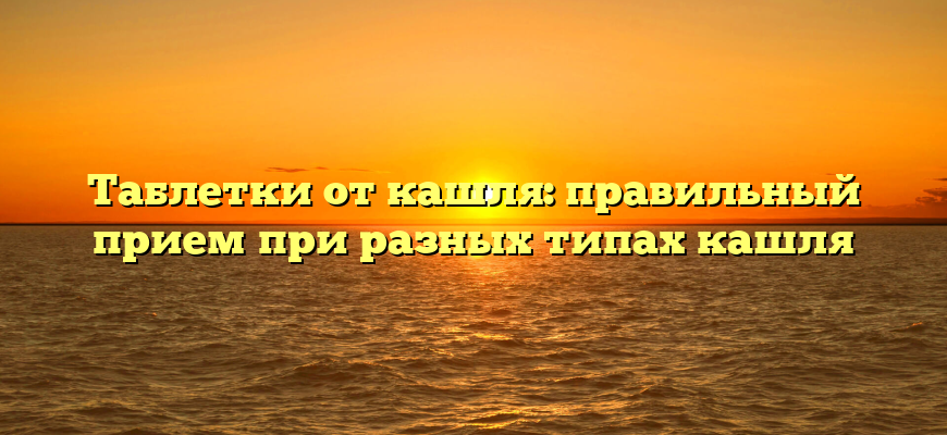 Таблетки от кашля: правильный прием при разных типах кашля