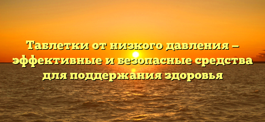 Таблетки от низкого давления — эффективные и безопасные средства для поддержания здоровья