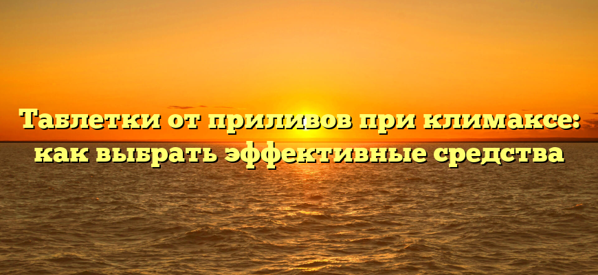 Таблетки от приливов при климаксе: как выбрать эффективные средства