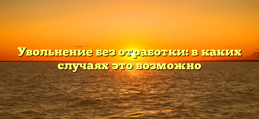 Увольнение без отработки: в каких случаях это возможно