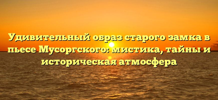 Удивительный образ старого замка в пьесе Мусоргского: мистика, тайны и историческая атмосфера