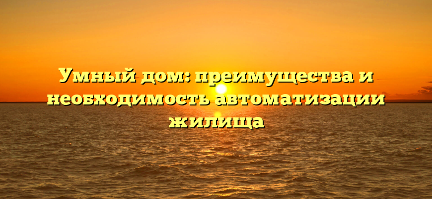 Умный дом: преимущества и необходимость автоматизации жилища