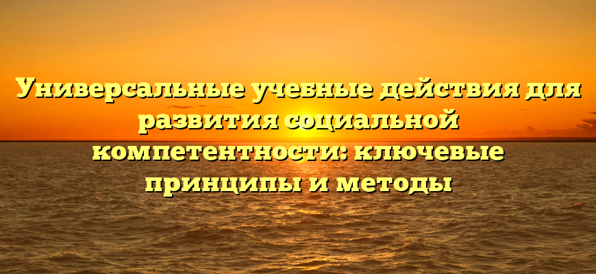 Универсальные учебные действия для развития социальной компетентности: ключевые принципы и методы