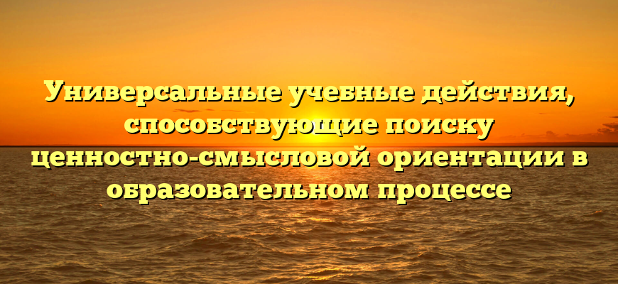 Универсальные учебные действия, способствующие поиску ценностно-смысловой ориентации в образовательном процессе