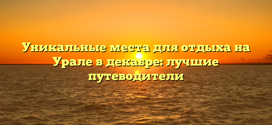 Уникальные места для отдыха на Урале в декабре: лучшие путеводители