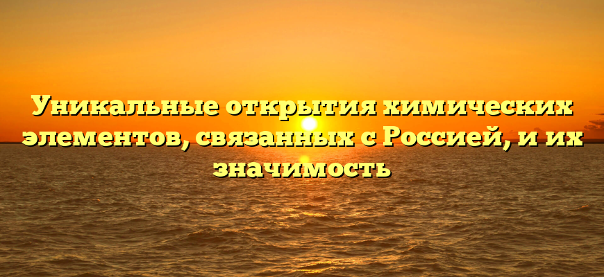 Уникальные открытия химических элементов, связанных с Россией, и их значимость