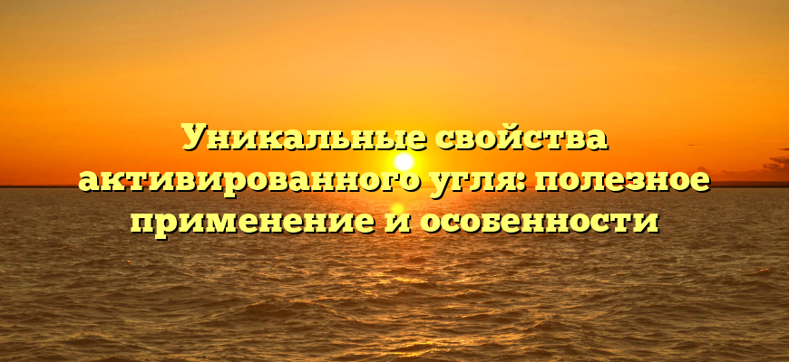 Уникальные свойства активированного угля: полезное применение и особенности