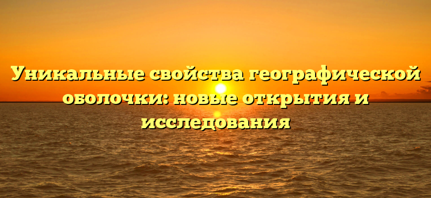 Уникальные свойства географической оболочки: новые открытия и исследования