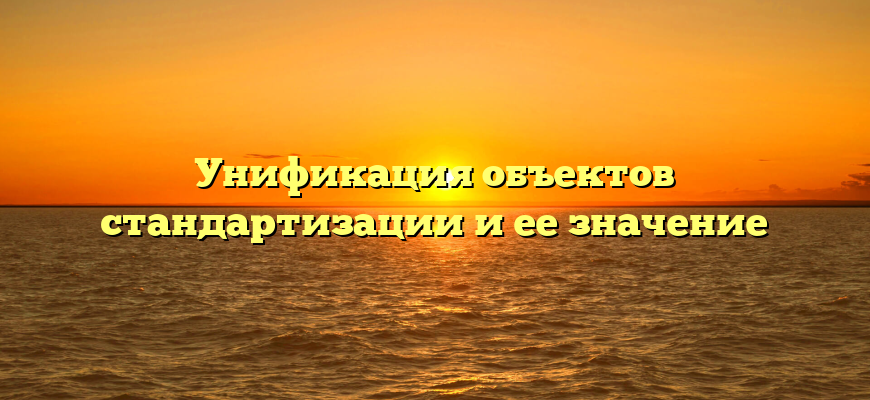 Унификация объектов стандартизации и ее значение