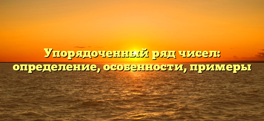 Упорядоченный ряд чисел: определение, особенности, примеры