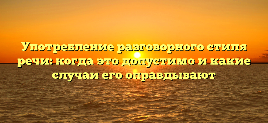 Употребление разговорного стиля речи: когда это допустимо и какие случаи его оправдывают