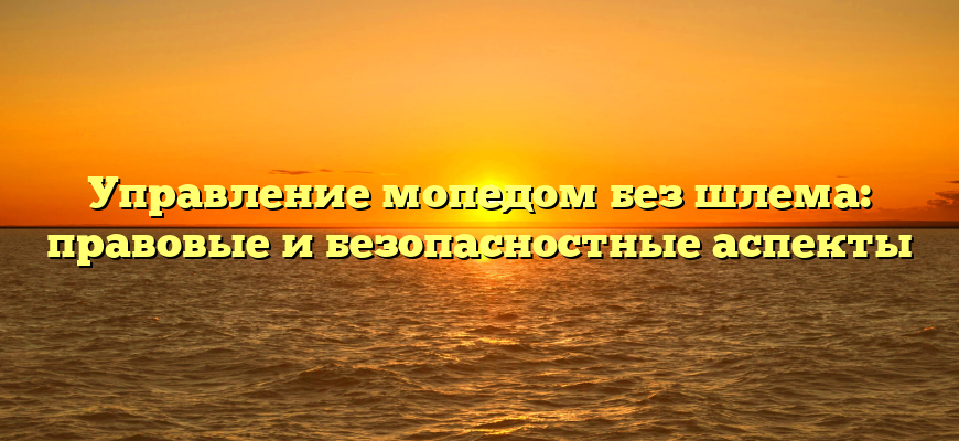 Управление мопедом без шлема: правовые и безопасностные аспекты