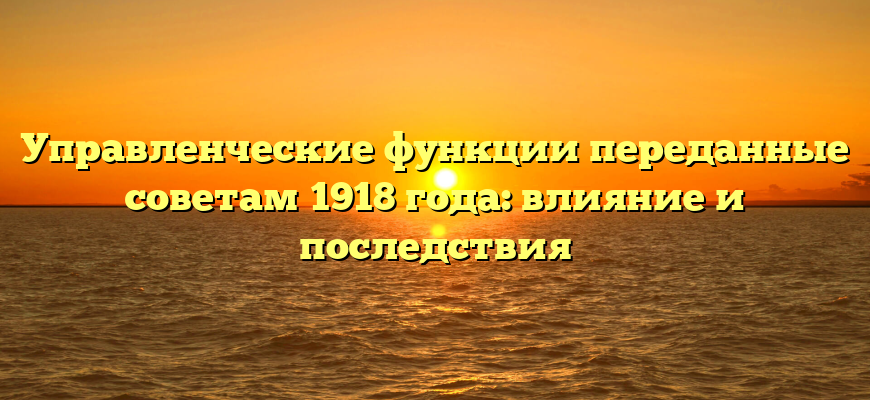 Управленческие функции переданные советам 1918 года: влияние и последствия