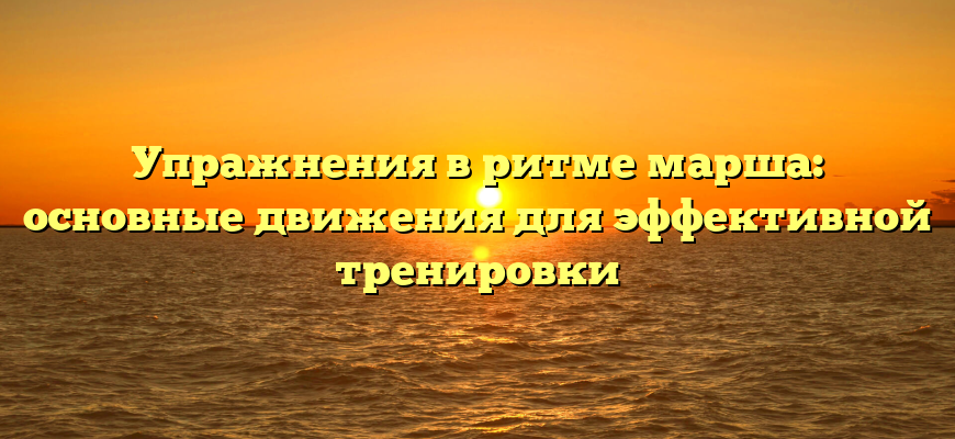 Упражнения в ритме марша: основные движения для эффективной тренировки