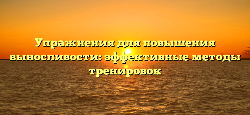 Упражнения для повышения выносливости: эффективные методы тренировок