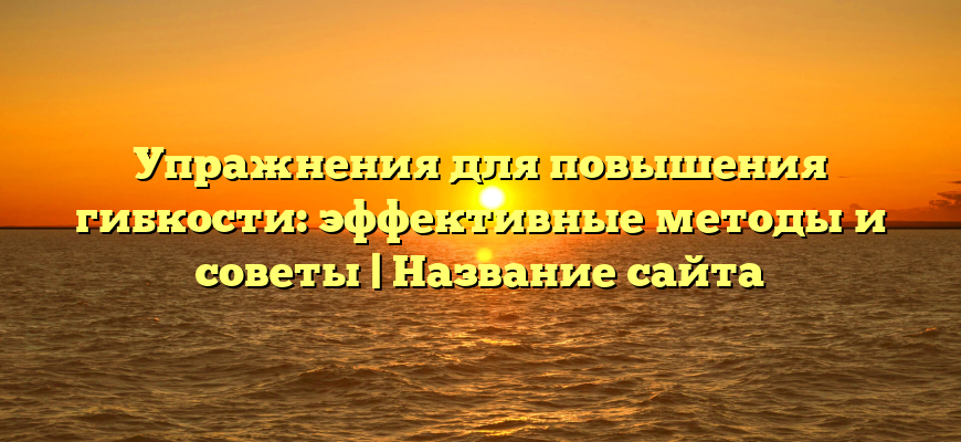 Упражнения для повышения гибкости: эффективные методы и советы | Название сайта