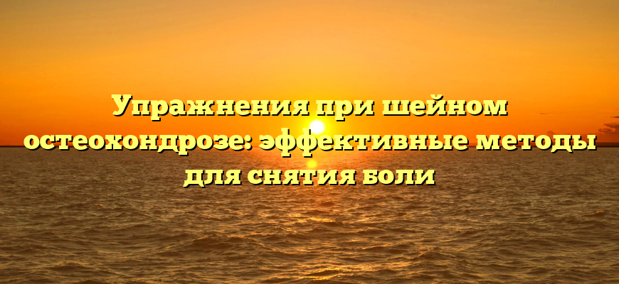 Упражнения при шейном остеохондрозе: эффективные методы для снятия боли