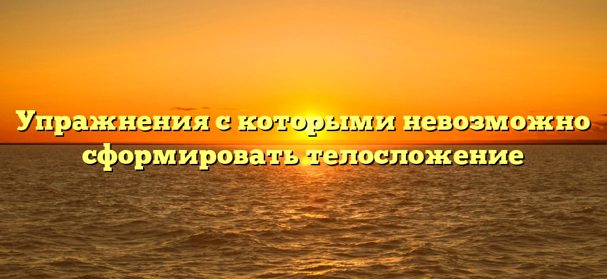 Упражнения с которыми невозможно сформировать телосложение