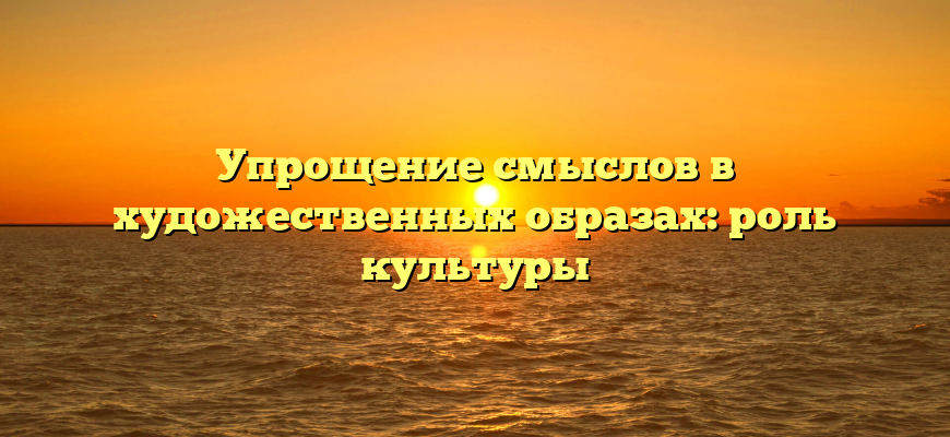 Упрощение смыслов в художественных образах: роль культуры