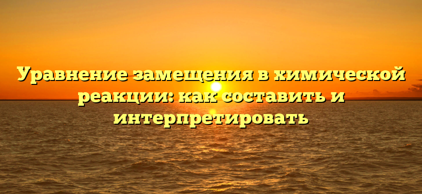 Уравнение замещения в химической реакции: как составить и интерпретировать