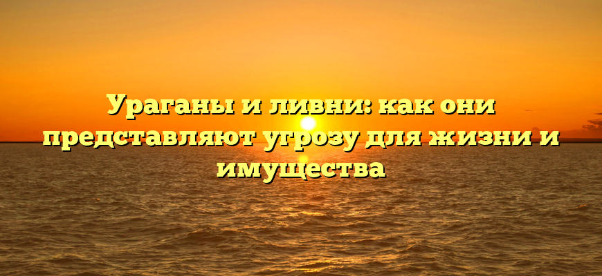 Ураганы и ливни: как они представляют угрозу для жизни и имущества