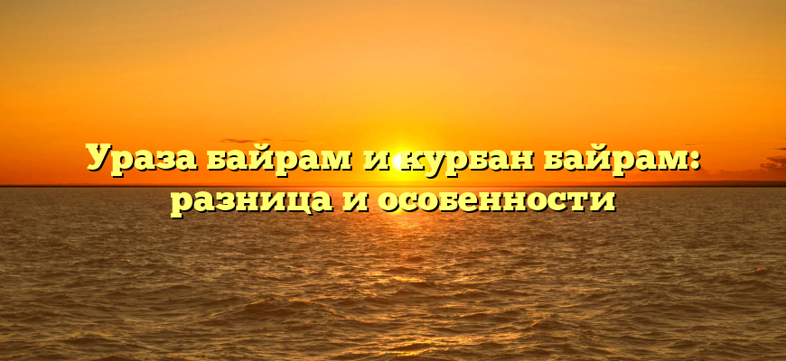 Ураза байрам и курбан байрам: разница и особенности