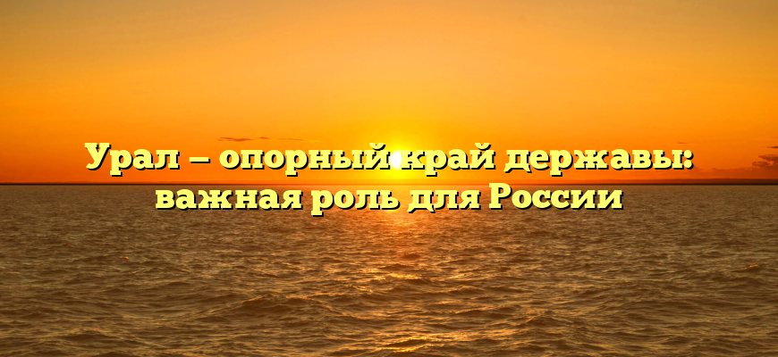 Урал — опорный край державы: важная роль для России