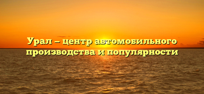 Урал — центр автомобильного производства и популярности