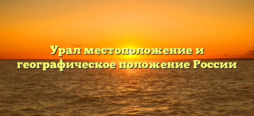 Урал местоположение и географическое положение России