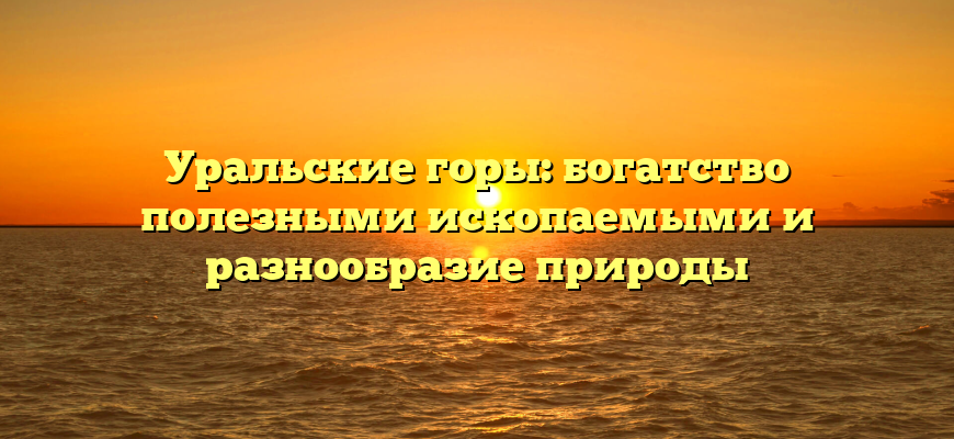 Уральские горы: богатство полезными ископаемыми и разнообразие природы